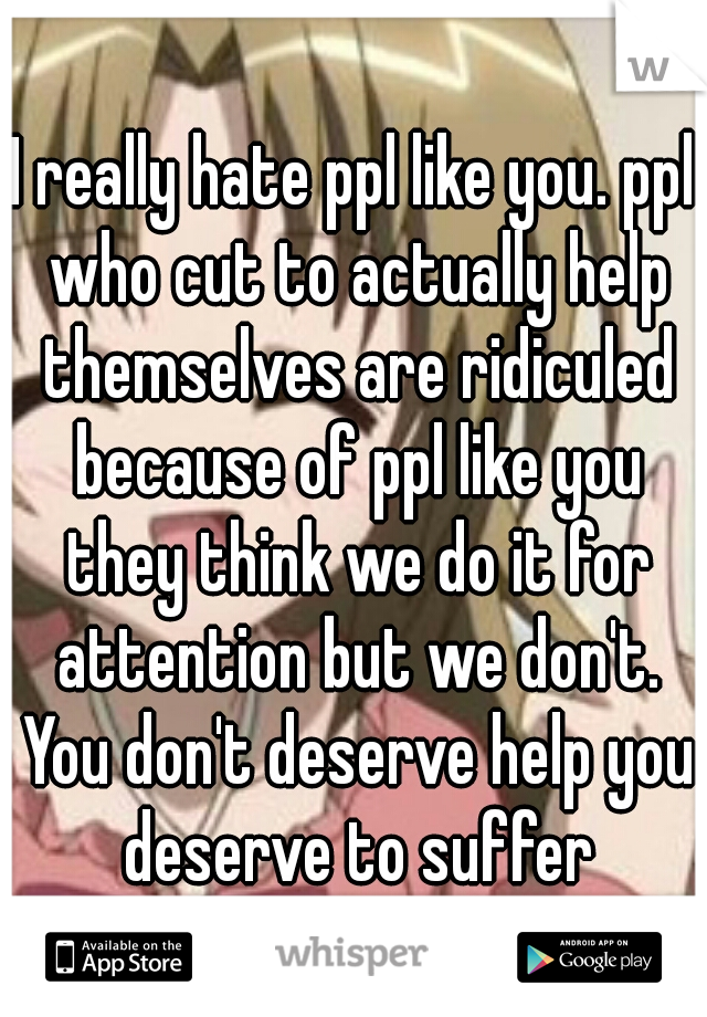 I really hate ppl like you. ppl who cut to actually help themselves are ridiculed because of ppl like you they think we do it for attention but we don't. You don't deserve help you deserve to suffer