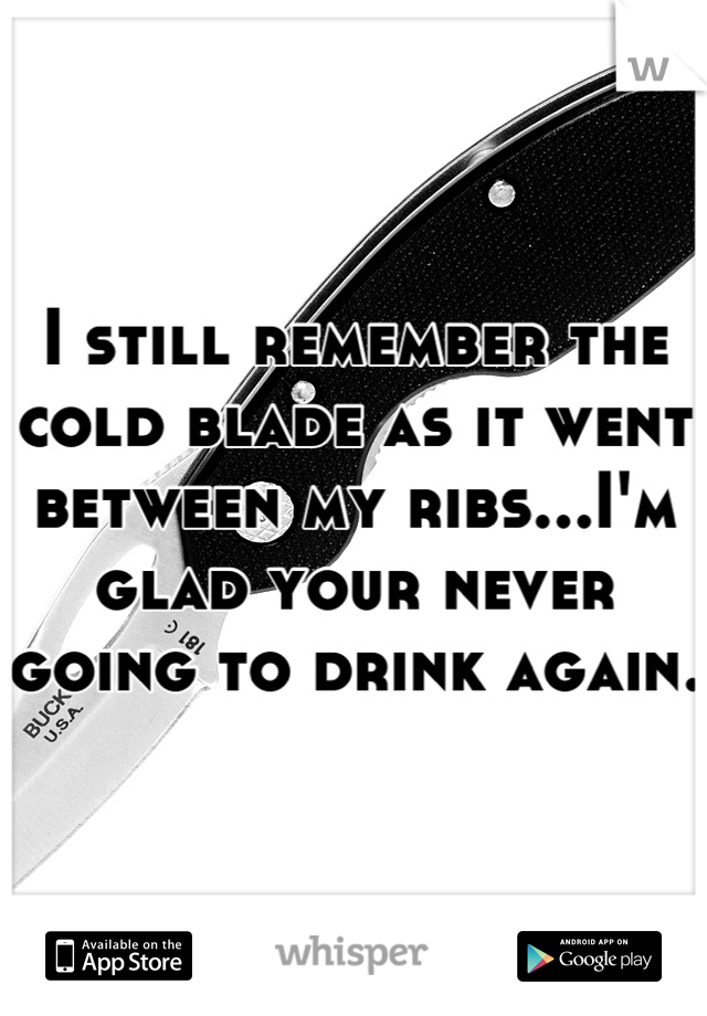 I still remember the cold blade as it went between my ribs...I'm glad your never going to drink again.