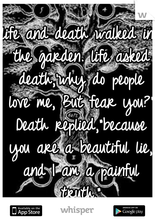 life and death walked in the garden. life asked death,'why do people love me, But fear you?' Death replied,"because you are a beautiful lie, and I am a painful truth."