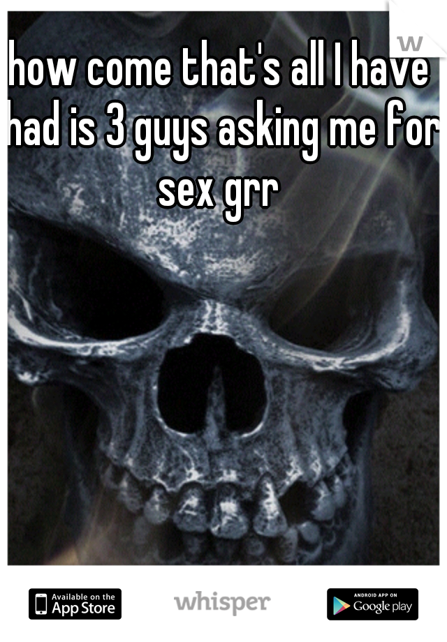 how come that's all I have had is 3 guys asking me for sex grr 