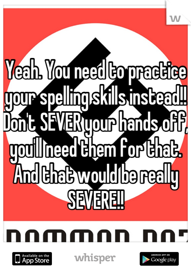 Yeah. You need to practice your spelling skills instead!! Don't SEVER your hands off, you'll need them for that. And that would be really SEVERE!!