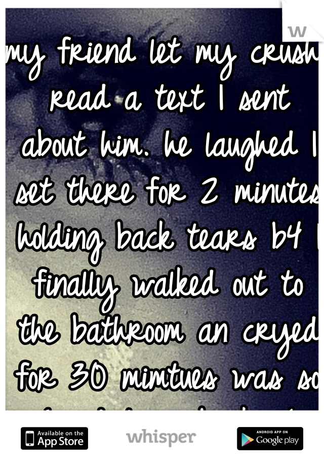 my friend let my crush read a text I sent about him. he laughed I set there for 2 minutes holding back tears b4 I finally walked out to the bathroom an cryed for 30 mimtues was so hard to go back :'(