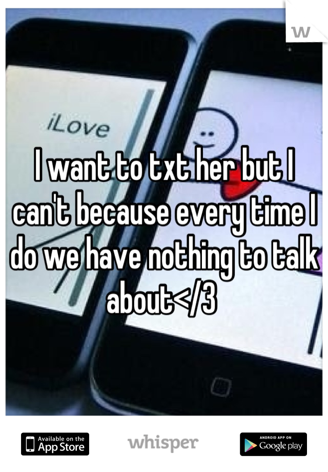 I want to txt her but I can't because every time I do we have nothing to talk about</3 