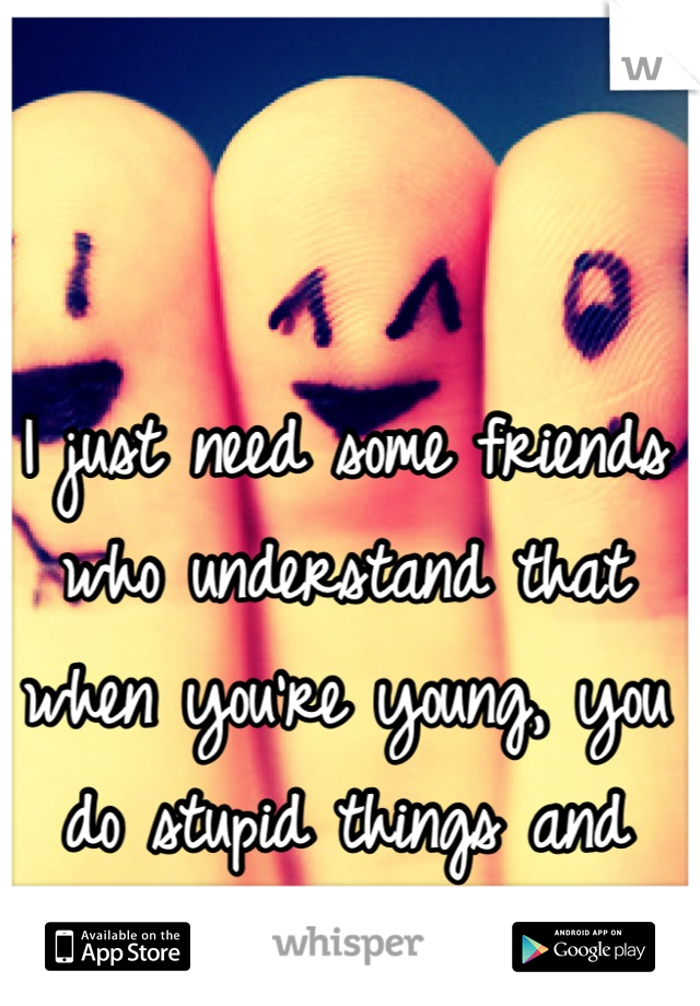 I just need some friends who understand that when you're young, you do stupid things and have a wild time.