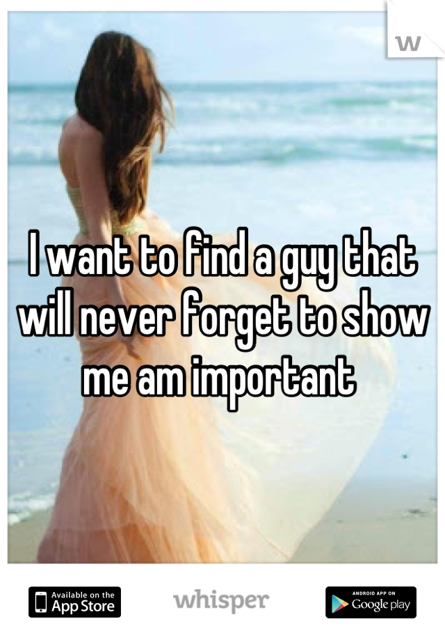 I want to find a guy that will never forget to show me am important 