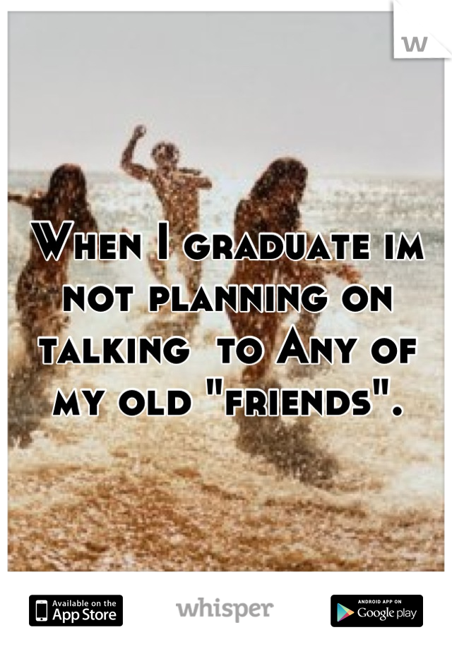 When I graduate im not planning on talking  to Any of my old "friends".