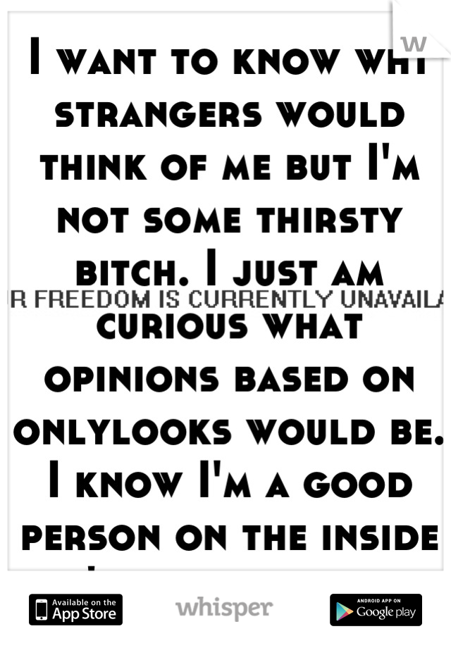 I want to know wht strangers would think of me but I'm not some thirsty bitch. I just am curious what opinions based on onlylooks would be. I know I'm a good person on the inside don't need validation