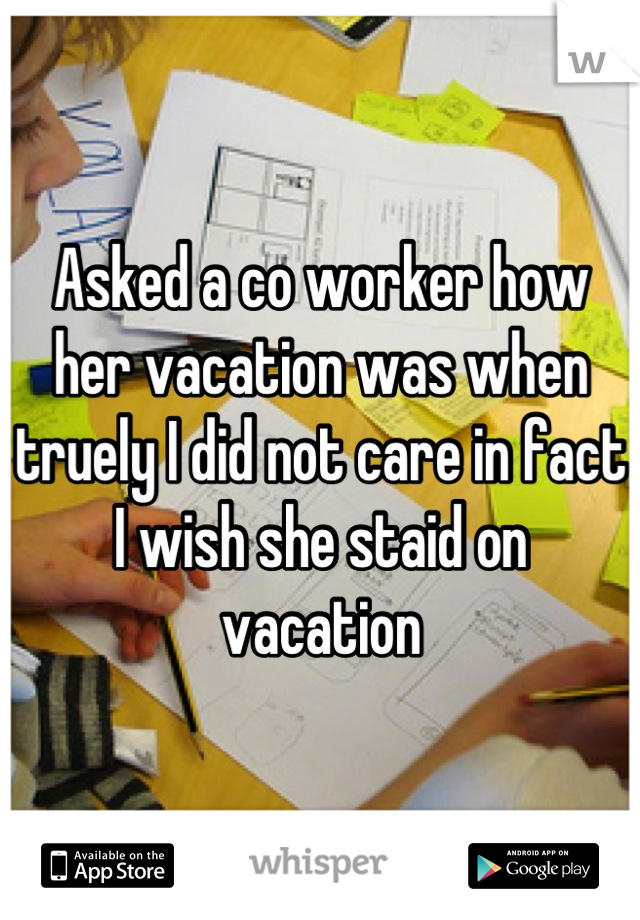 Asked a co worker how her vacation was when truely I did not care in fact I wish she staid on vacation