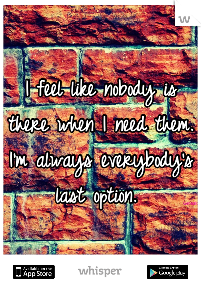 I feel like nobody is there when I need them. I'm always everybody's last option. 