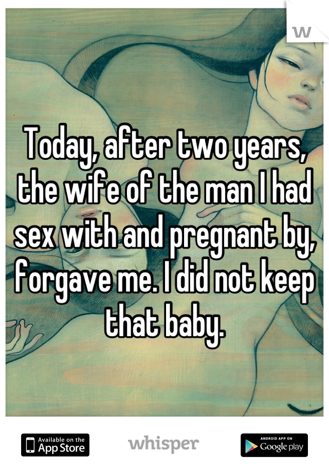 Today, after two years, the wife of the man I had sex with and pregnant by, forgave me. I did not keep that baby.