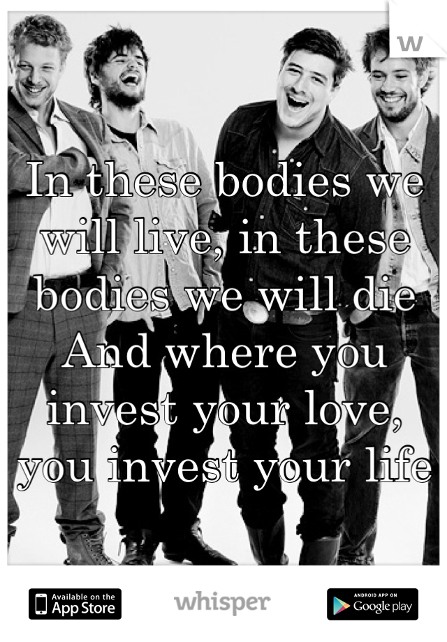 In these bodies we will live, in these bodies we will die
And where you invest your love, you invest your life