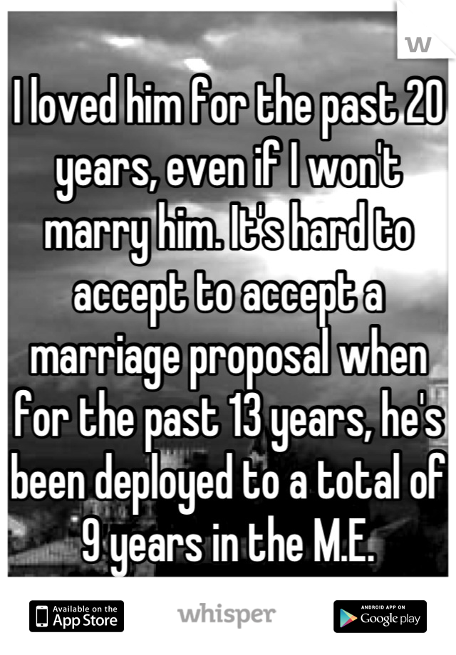 I loved him for the past 20 years, even if I won't marry him. It's hard to accept to accept a marriage proposal when for the past 13 years, he's been deployed to a total of 9 years in the M.E.