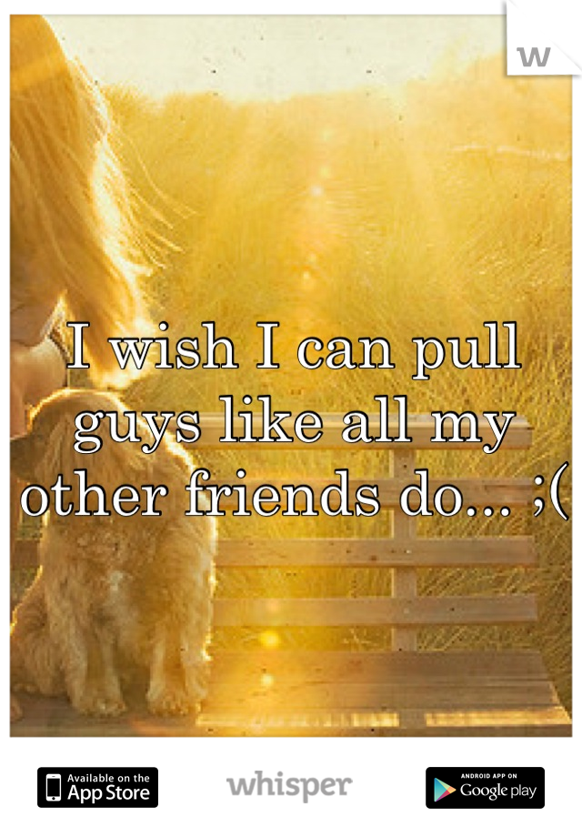 I wish I can pull guys like all my other friends do... ;(