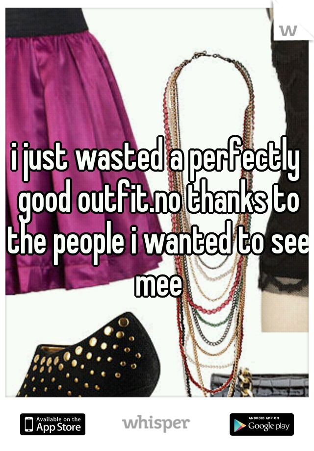 i just wasted a perfectly good outfit.no thanks to the people i wanted to see mee