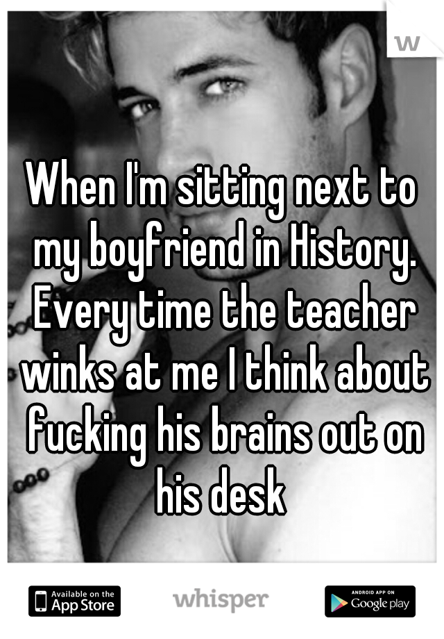 When I'm sitting next to my boyfriend in History. Every time the teacher winks at me I think about fucking his brains out on his desk 