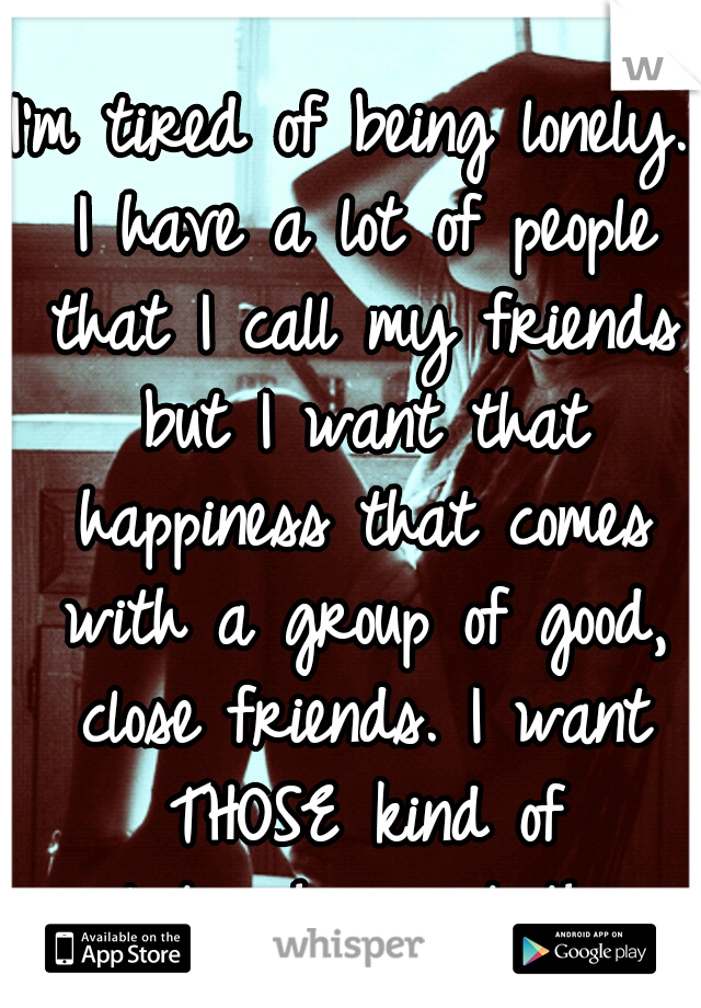 I'm tired of being lonely. I have a lot of people that I call my friends but I want that happiness that comes with a group of good, close friends. I want THOSE kind of relationships..not this..