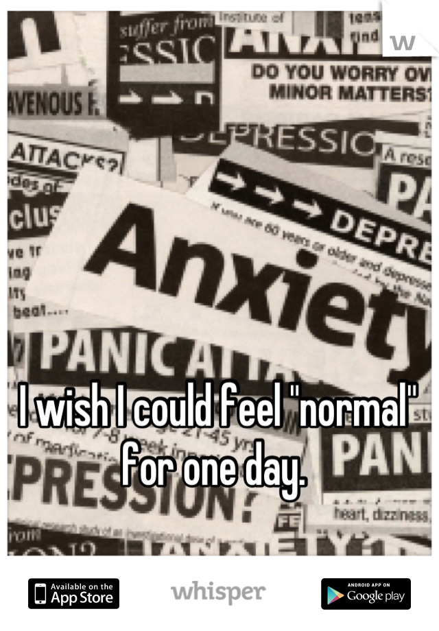 I wish I could feel "normal" for one day. 