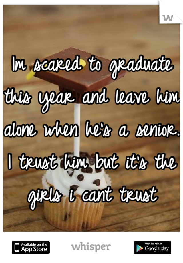 Im scared to graduate this year and leave him alone when he's a senior. I trust him but it's the girls i cant trust