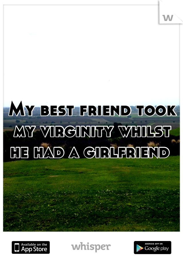 My best friend took my virginity whilst he had a girlfriend 