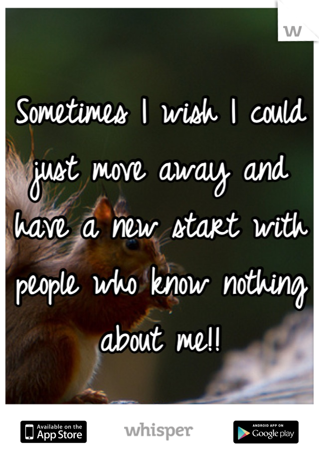 Sometimes I wish I could just move away and have a new start with people who know nothing about me!!