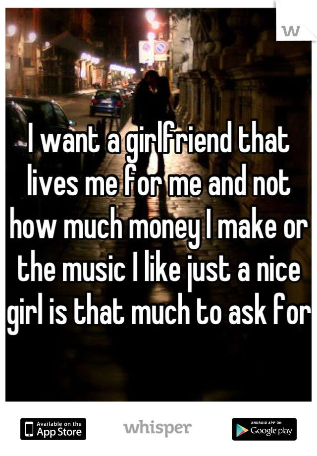 I want a girlfriend that lives me for me and not how much money I make or the music I like just a nice girl is that much to ask for