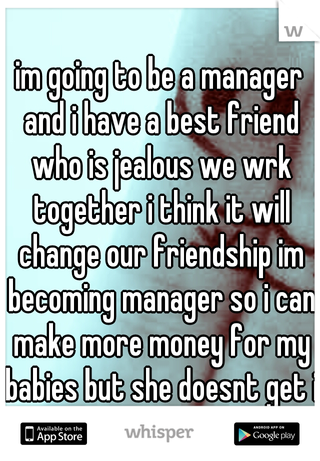 im going to be a manager and i have a best friend who is jealous we wrk together i think it will change our friendship im becoming manager so i can make more money for my babies but she doesnt get it