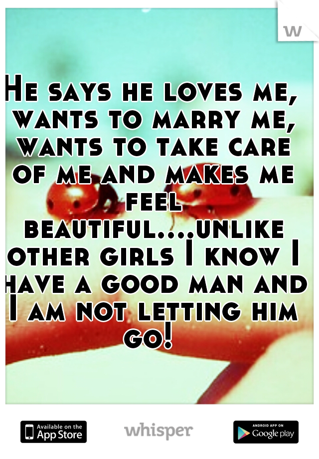 He says he loves me, wants to marry me, wants to take care of me and makes me feel beautiful....unlike other girls I know I have a good man and I am not letting him go! 