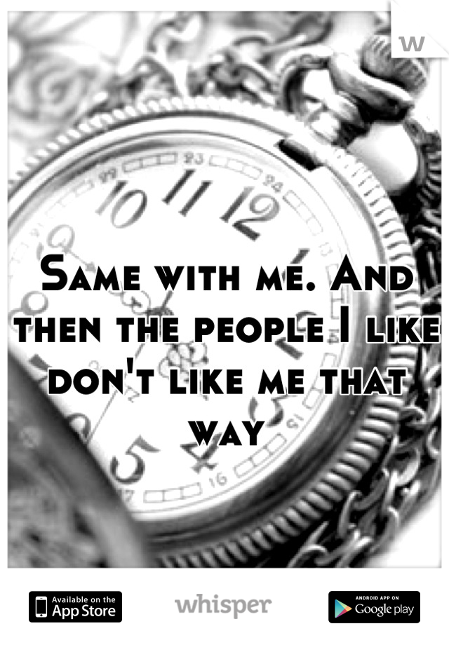 Same with me. And then the people I like don't like me that way