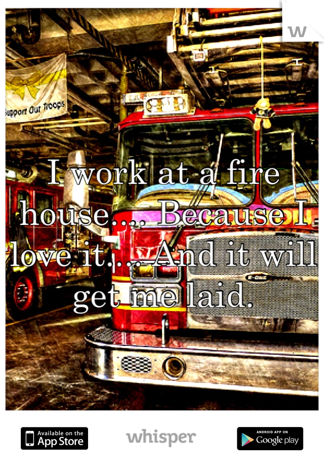 I work at a fire house.... Because I love it.... And it will get me laid.