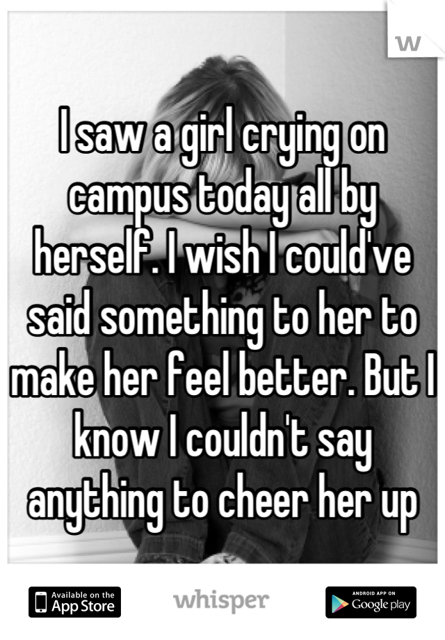 I saw a girl crying on campus today all by herself. I wish I could've said something to her to make her feel better. But I know I couldn't say anything to cheer her up