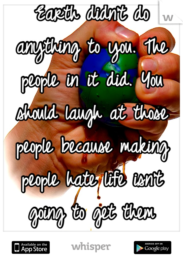 Earth didn't do anything to you. The people in it did. You should laugh at those people because making people hate life isn't going to get them anywhere in theirs. 