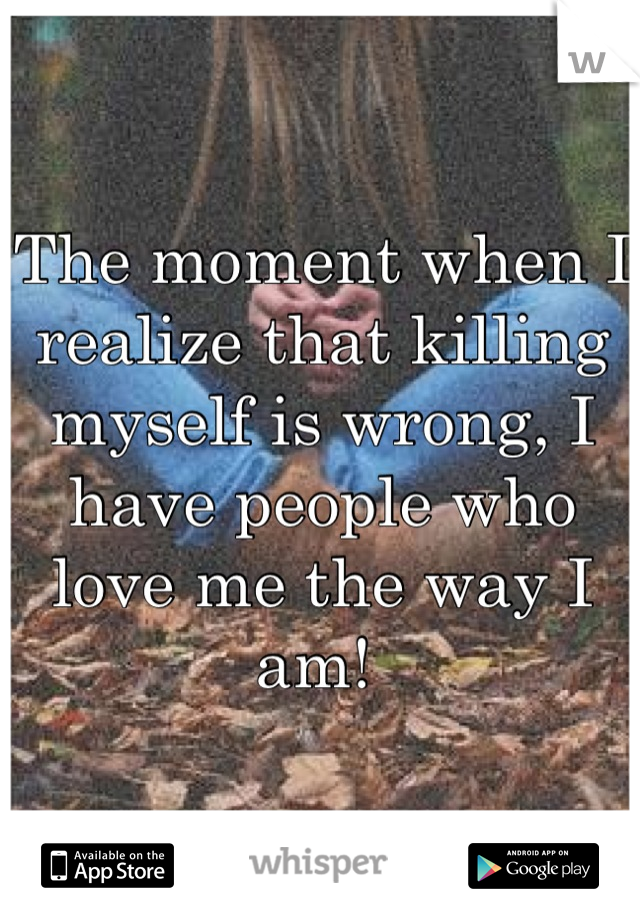 The moment when I realize that killing myself is wrong, I have people who love me the way I am! 