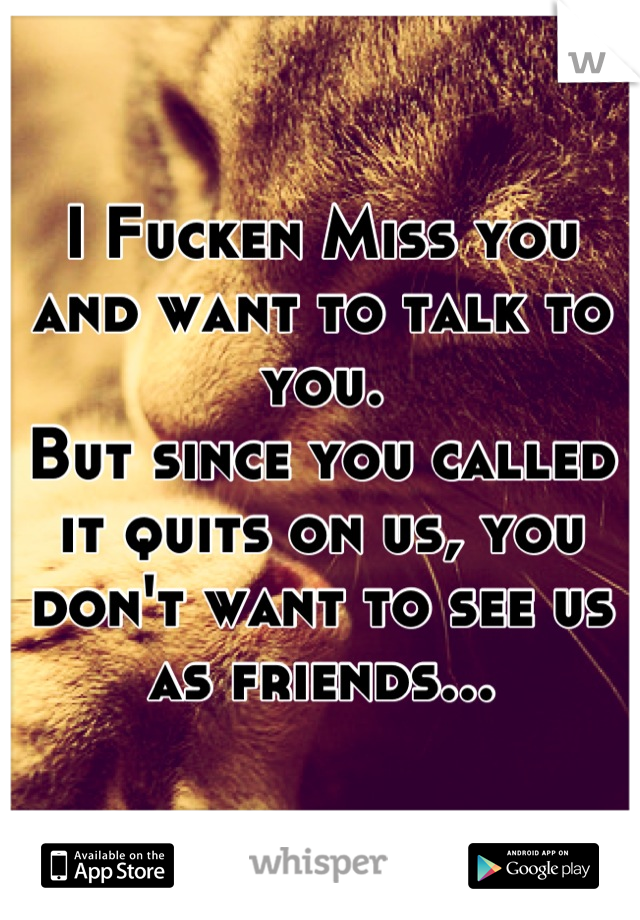 I Fucken Miss you and want to talk to you.
But since you called it quits on us, you don't want to see us as friends...