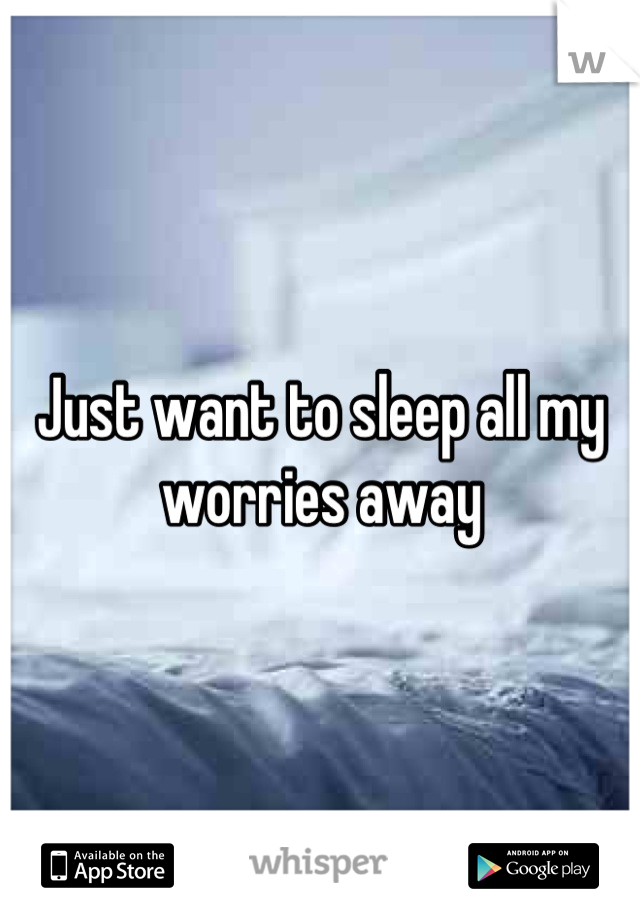 Just want to sleep all my worries away