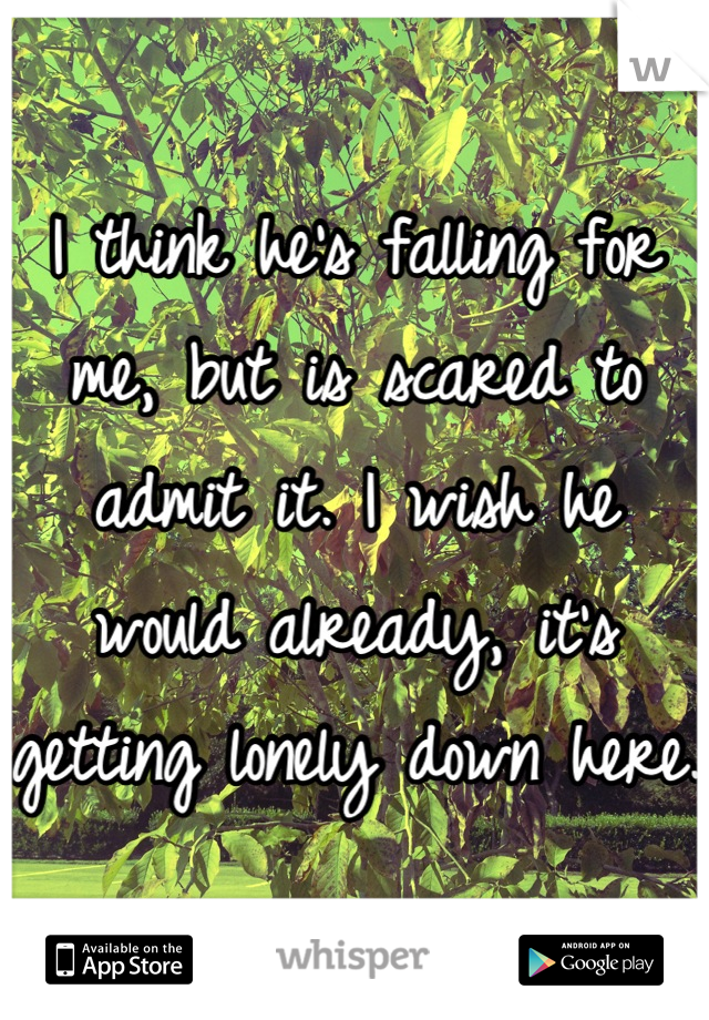 I think he's falling for me, but is scared to admit it. I wish he would already, it's getting lonely down here. 