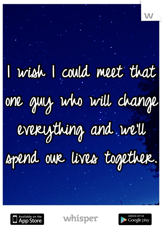 I wish I could meet that one guy who will change everything and we'll spend our lives together. 