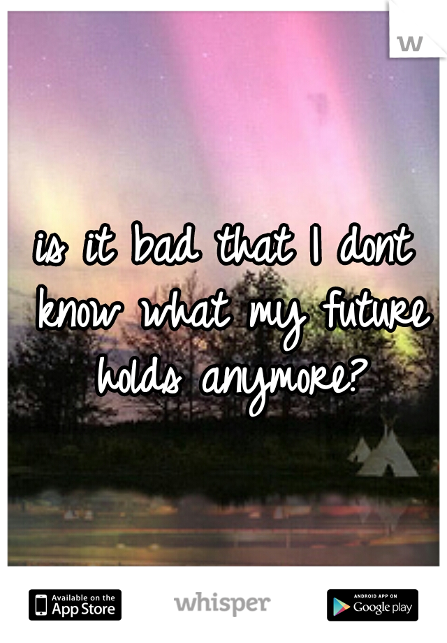 is it bad that I dont know what my future holds anymore?