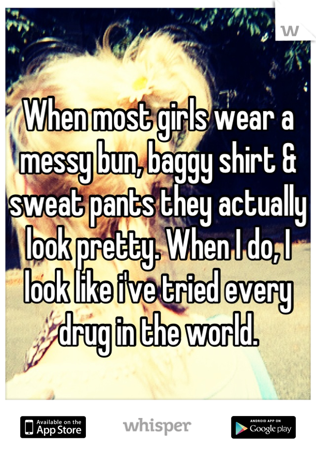 When most girls wear a messy bun, baggy shirt & sweat pants they actually look pretty. When I do, I look like i've tried every drug in the world.