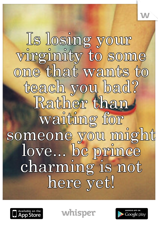 Is losing your virginity to some one that wants to teach you bad? Rather than waiting for someone you might love... bc prince charming is not here yet!