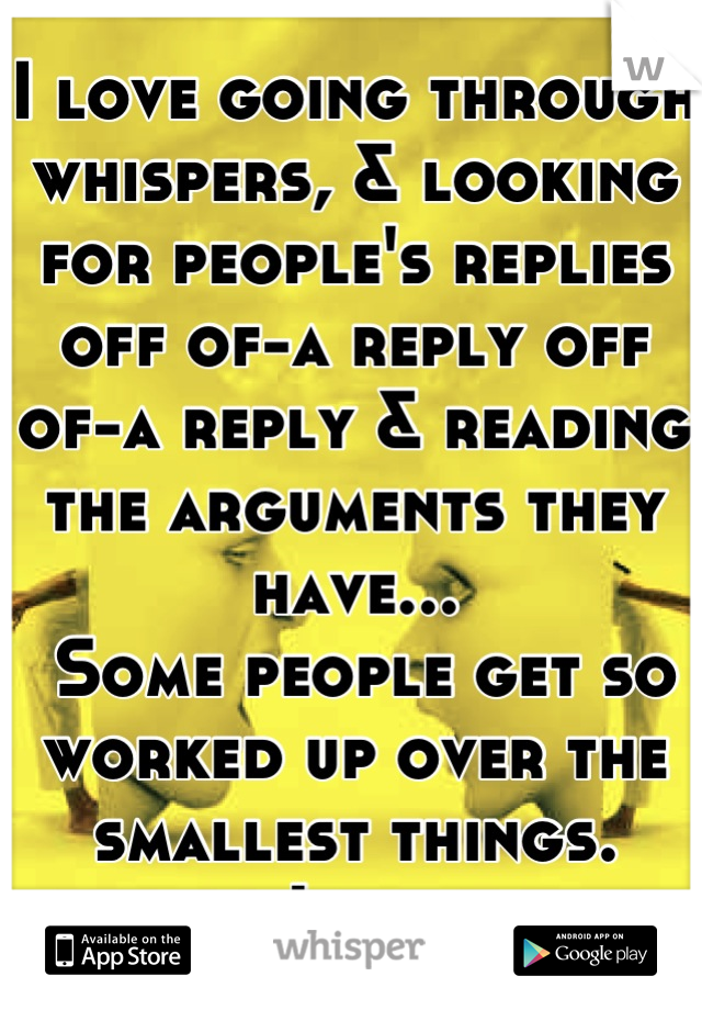 I love going through whispers, & looking for people's replies off of-a reply off of-a reply & reading the arguments they have...
 Some people get so worked up over the smallest things. 
Lol 