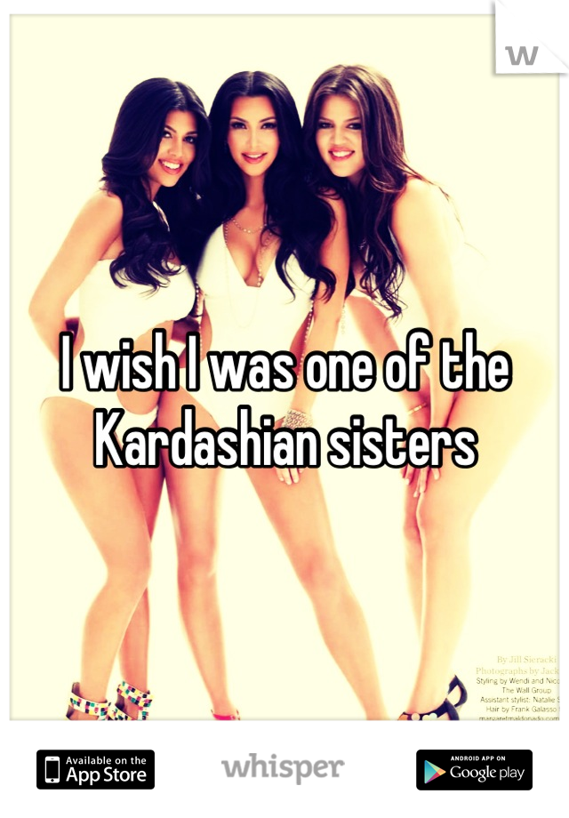 I wish I was one of the Kardashian sisters