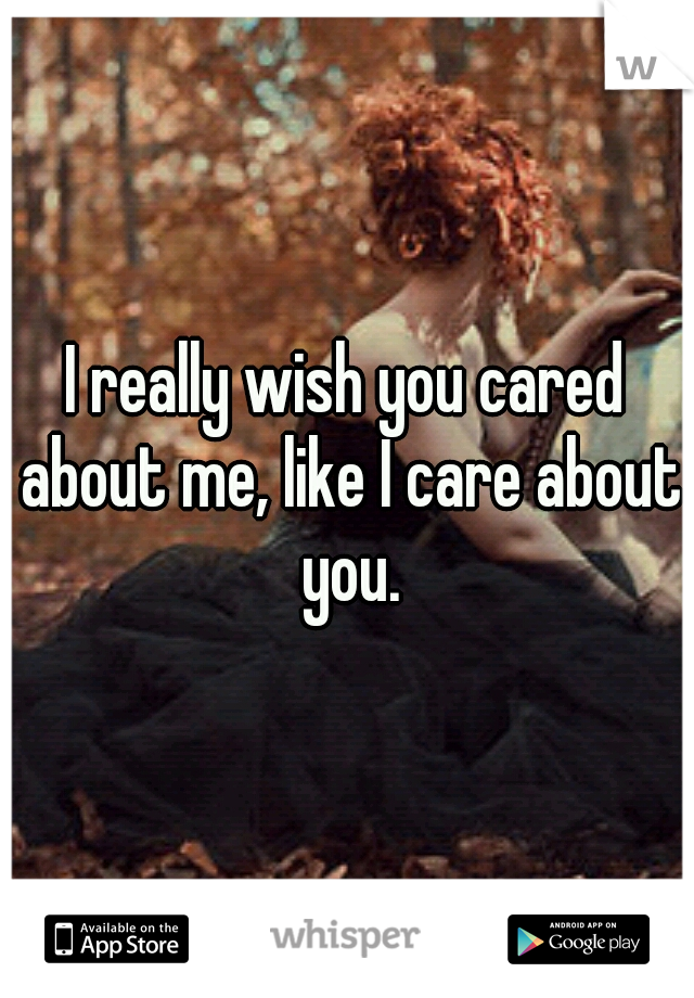 I really wish you cared about me, like I care about you.