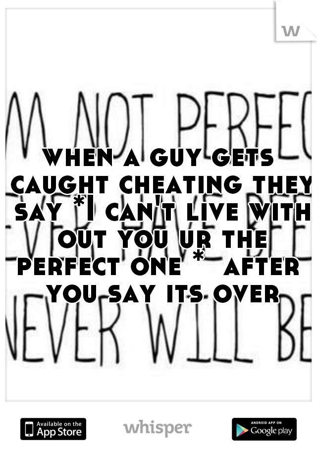 when a guy gets caught cheating they say *I can't live with out you ur the perfect one *  after  you say its over