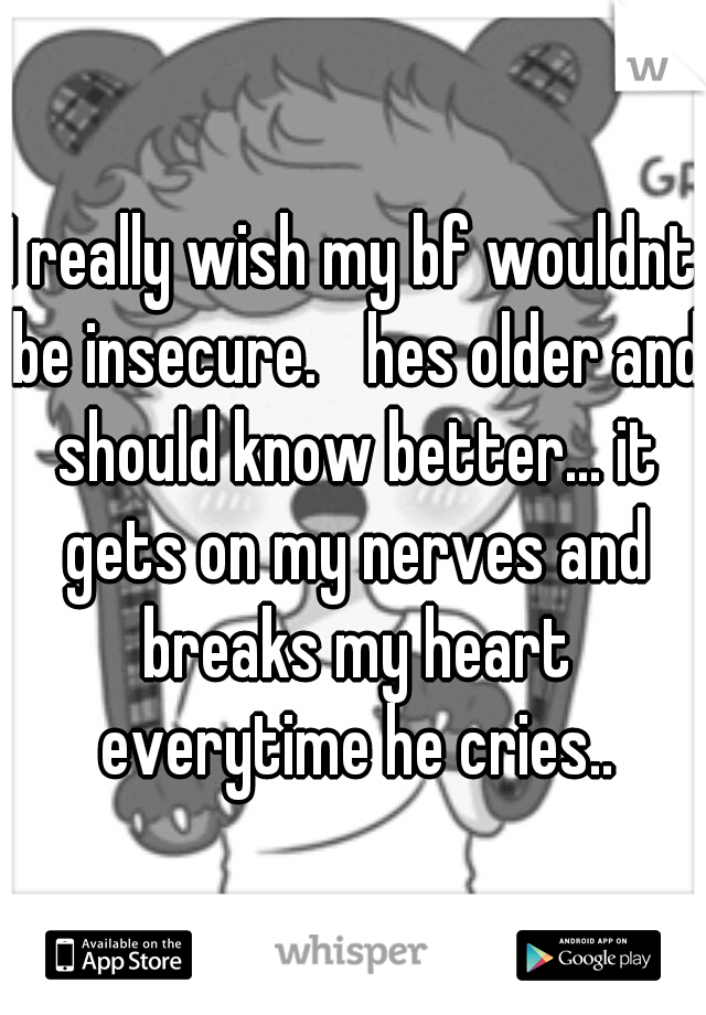 I really wish my bf wouldnt be insecure.
 hes older and should know better... it gets on my nerves and breaks my heart everytime he cries..