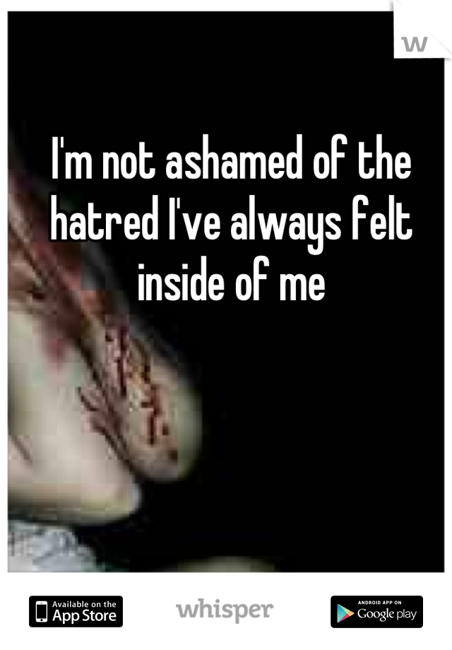 I'm not ashamed of the hatred I've always felt inside of me