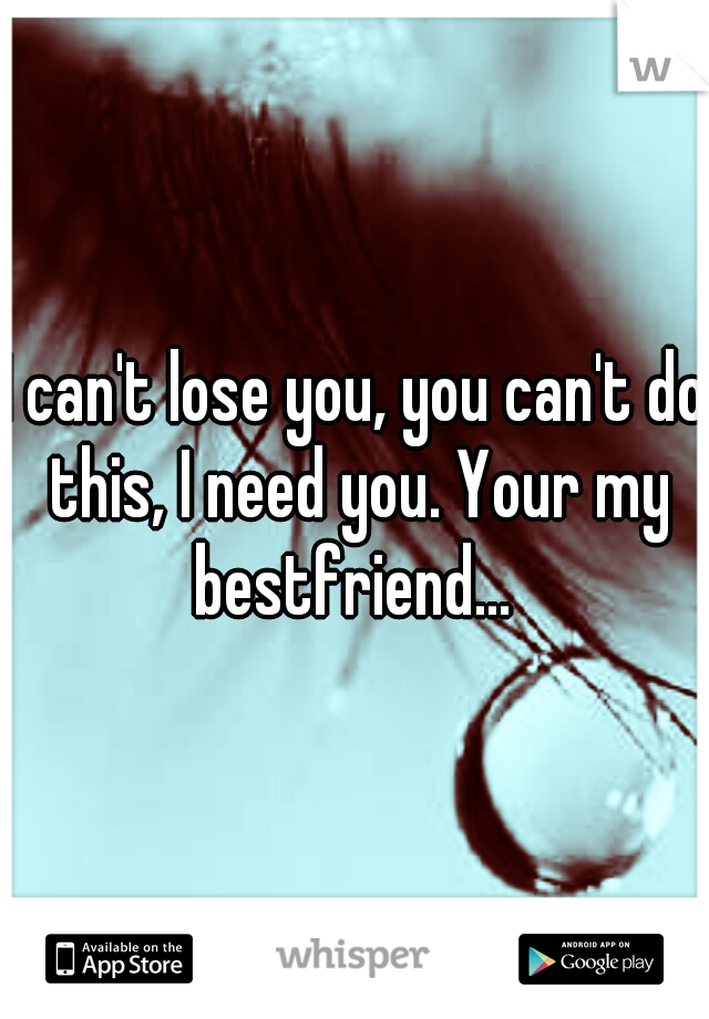 I can't lose you, you can't do this, I need you. Your my bestfriend... 