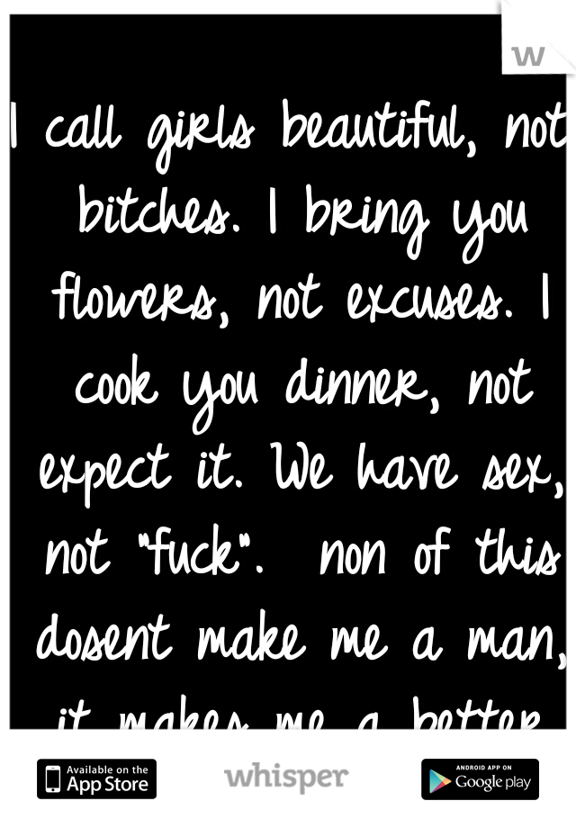 I call girls beautiful, not bitches. I bring you flowers, not excuses. I cook you dinner, not expect it. We have sex, not "fuck".  non of this dosent make me a man, it makes me a better man. 