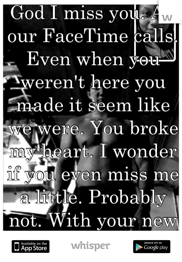 God I miss you. All our FaceTime calls. Even when you weren't here you made it seem like we were. You broke my heart. I wonder if you even miss me a little. Probably not. With your new gf and all. </3