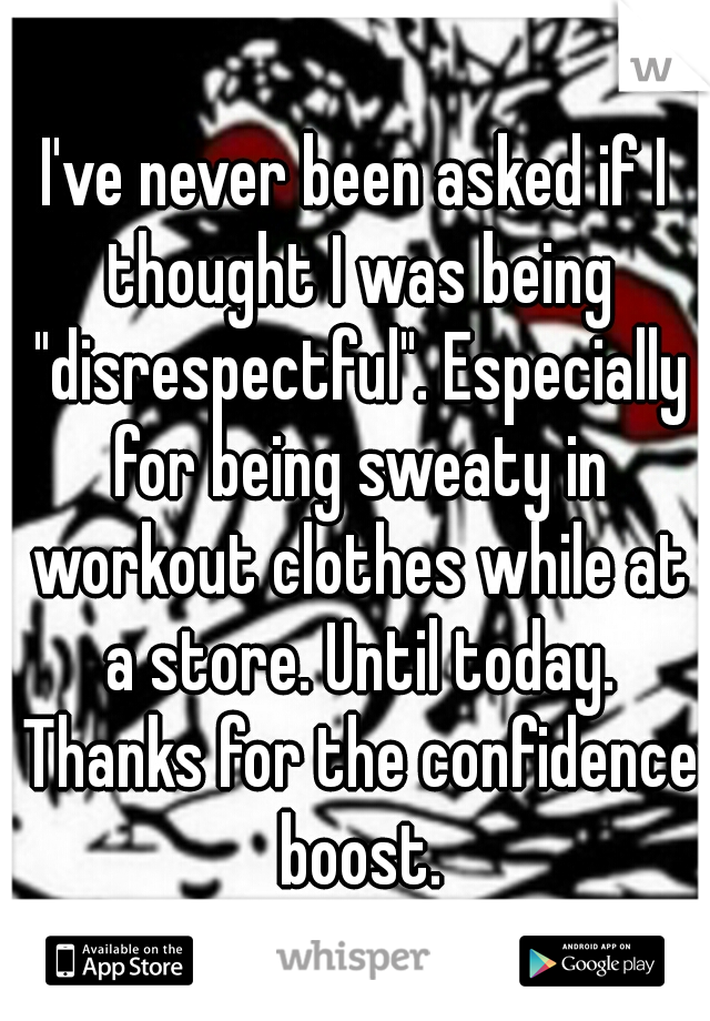 I've never been asked if I thought I was being "disrespectful". Especially for being sweaty in workout clothes while at a store. Until today. Thanks for the confidence boost.