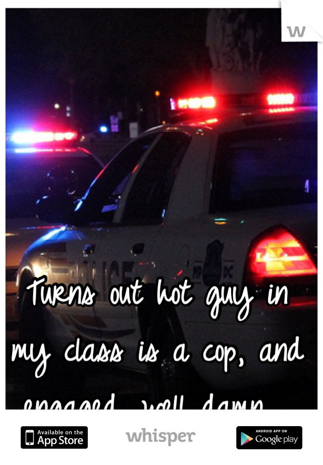 Turns out hot guy in my class is a cop, and engaged, well damn....